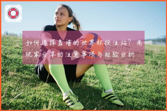 如何选择靠谱的世界杯投注站？老玩家分享的注意事项与经验分析